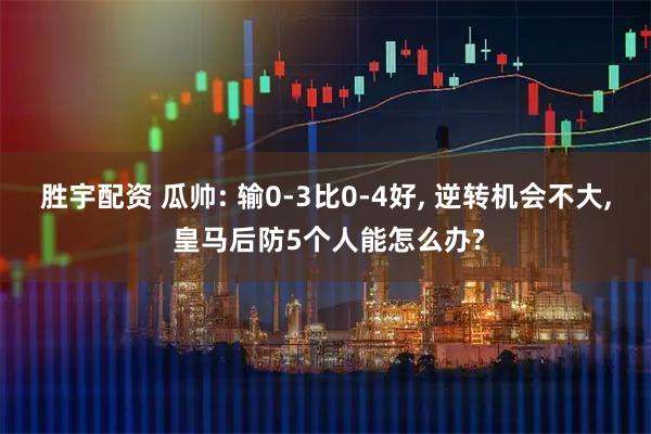 胜宇配资 瓜帅: 输0-3比0-4好, 逆转机会不大, 皇马后防5个人能怎么办?