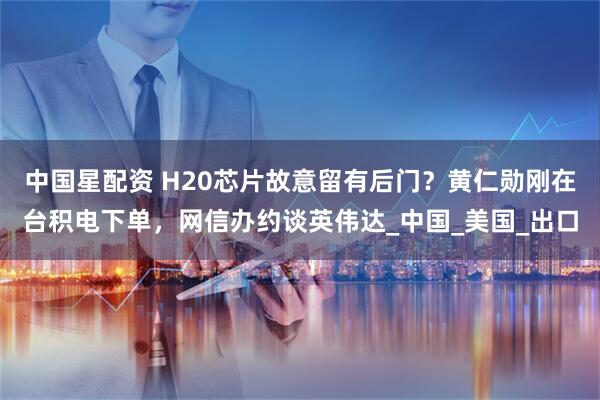 中国星配资 H20芯片故意留有后门？黄仁勋刚在台积电下单，网信办约谈英伟达_中国_美国_出口