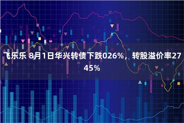 飞乐乐 8月1日华兴转债下跌026%，转股溢价率2745%