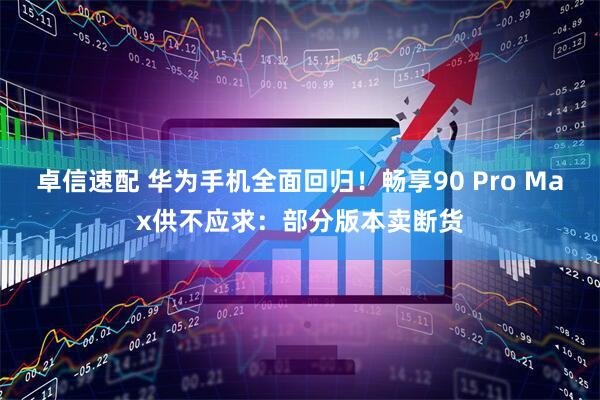 卓信速配 华为手机全面回归！畅享90 Pro Max供不应求：部分版本卖断货