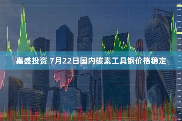 嘉盛投资 7月22日国内碳素工具钢价格稳定