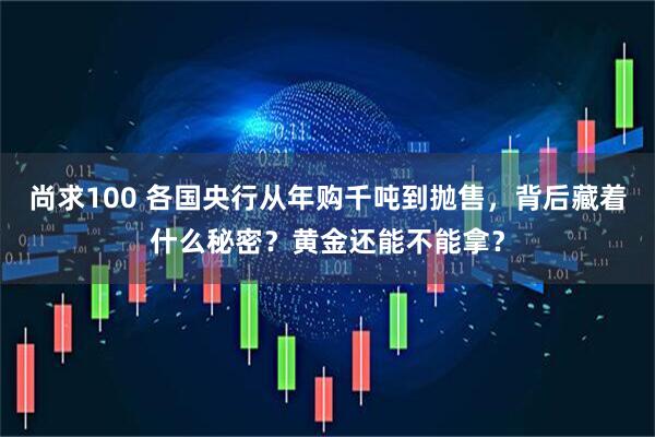 尚求100 各国央行从年购千吨到抛售，背后藏着什么秘密？黄金还能不能拿？