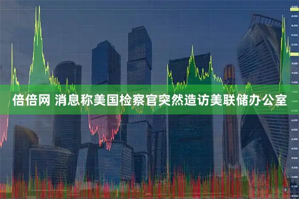 倍倍网 消息称美国检察官突然造访美联储办公室
