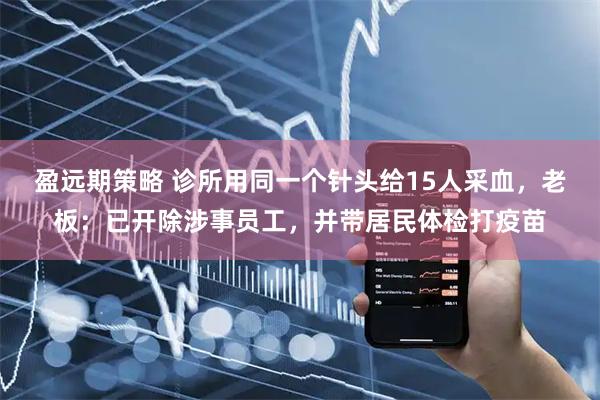 盈远期策略 诊所用同一个针头给15人采血，老板：已开除涉事员工，并带居民体检打疫苗