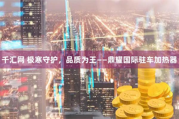 千汇网 极寒守护，品质为王——鼎耀国际驻车加热器
