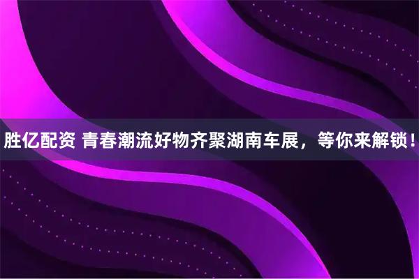 胜亿配资 青春潮流好物齐聚湖南车展，等你来解锁！