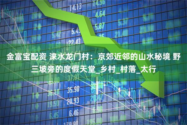 金富宝配资 涞水龙门村：京郊近邻的山水秘境 野三坡旁的度假天堂_乡村_村落_太行
