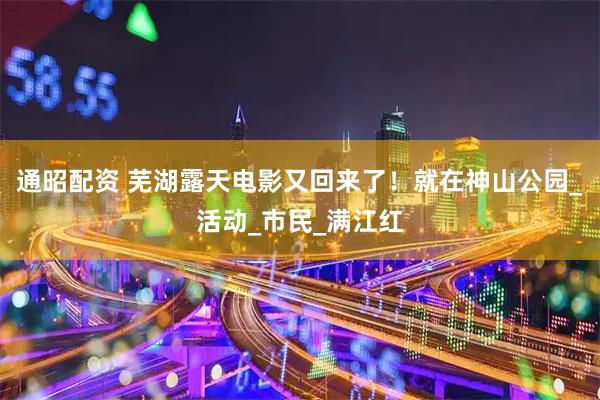 通昭配资 芜湖露天电影又回来了！就在神山公园_活动_市民_满江红