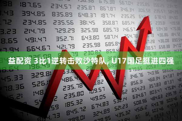 益配资 3比1逆转击败沙特队, U17国足挺进四强