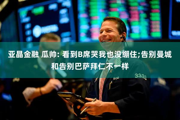 亚晶金融 瓜帅: 看到B席哭我也没绷住;告别曼城和告别巴萨拜仁不一样