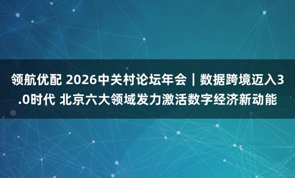 领航优配 2026中关村论坛年会｜数据跨境迈入3.0时代 北京六大领域发力激活数字经济新动能