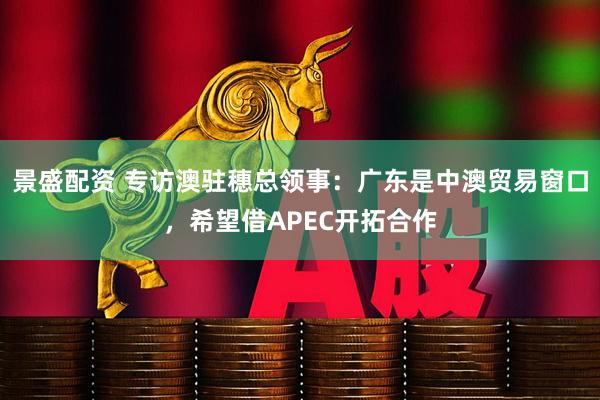 景盛配资 专访澳驻穗总领事：广东是中澳贸易窗口，希望借APEC开拓合作