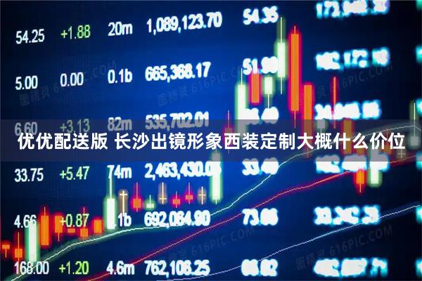 优优配送版 长沙出镜形象西装定制大概什么价位