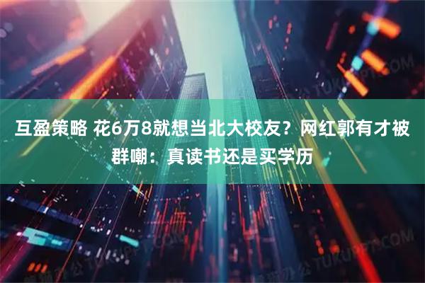 互盈策略 花6万8就想当北大校友？网红郭有才被群嘲：真读书还是买学历
