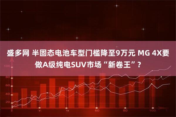 盛多网 半固态电池车型门槛降至9万元 MG 4X要做A级纯电SUV市场“新卷王”？