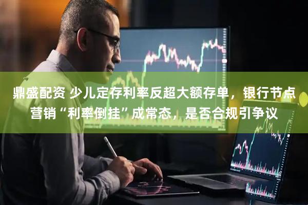 鼎盛配资 少儿定存利率反超大额存单，银行节点营销“利率倒挂”成常态，是否合规引争议