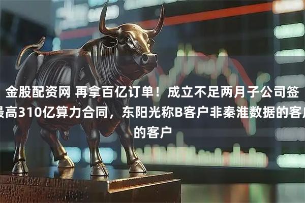 金股配资网 再拿百亿订单！成立不足两月子公司签最高310亿算力合同，东阳光称B客户非秦淮数据的客户