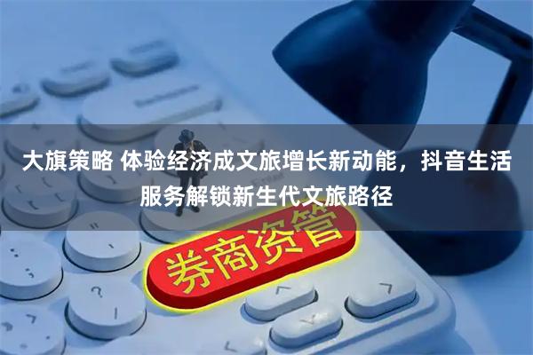 大旗策略 体验经济成文旅增长新动能，抖音生活服务解锁新生代文旅路径