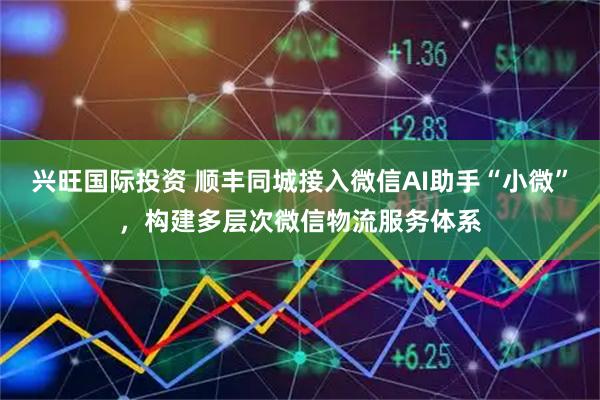 兴旺国际投资 顺丰同城接入微信AI助手“小微”，构建多层次微信物流服务体系