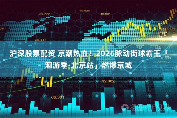 沪深股票配资 京潮热血！2026脉动街球霸王「洄游季·北京站」燃爆京城