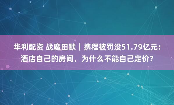华利配资 战魔田默｜携程被罚没51.79亿元：酒店自己的房间，为什么不能自己定价？