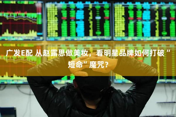 广发E配 从赵露思做美妆，看明星品牌如何打破“短命”魔咒？
