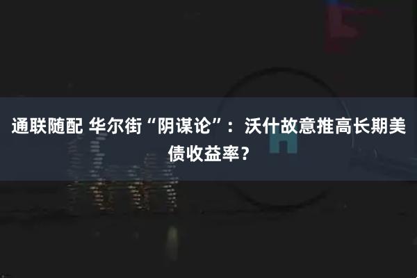 通联随配 华尔街“阴谋论”：沃什故意推高长期美债收益率？