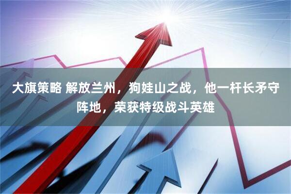 大旗策略 解放兰州，狗娃山之战，他一杆长矛守阵地，荣获特级战斗英雄
