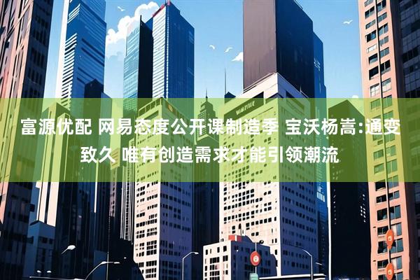 富源优配 网易态度公开课制造季 宝沃杨嵩:通变致久 唯有创造需求才能引领潮流