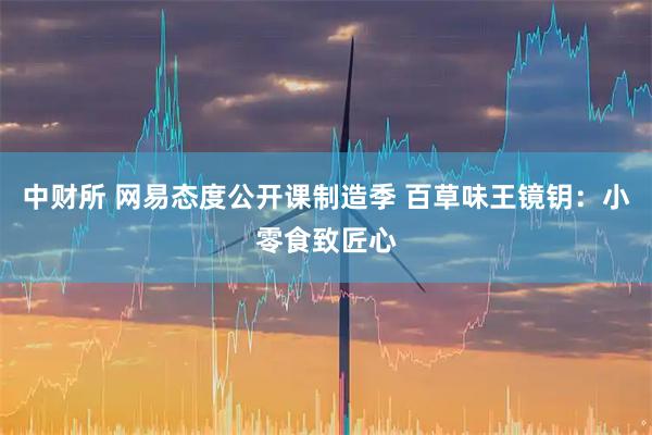 中财所 网易态度公开课制造季 百草味王镜钥：小零食致匠心